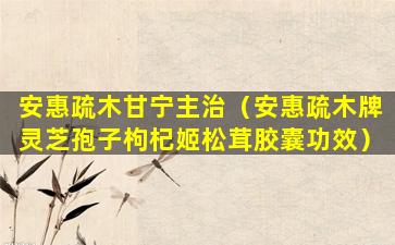 安惠疏木甘宁主治（安惠疏木牌灵芝孢子枸杞姬松茸胶囊功效）