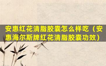 安惠红花清脂胶囊怎么样吃（安惠海尔斯牌红花清脂胶囊功效）
