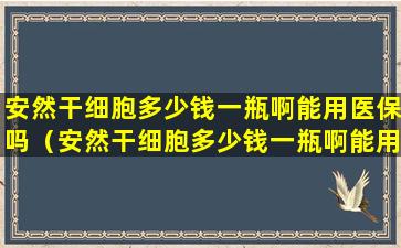 安然干细胞多少钱一瓶啊能用医保吗（安然干细胞多少钱一瓶啊能用医保吗报销吗）