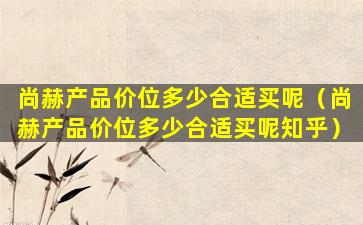 尚赫产品价位多少合适买呢（尚赫产品价位多少合适买呢知乎）