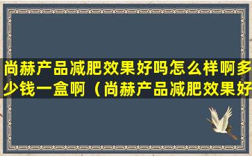 尚赫产品减肥效果好吗怎么样啊多少钱一盒啊（尚赫产品减肥效果好吗怎么样啊多少钱一盒啊百度）