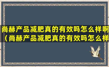 尚赫产品减肥真的有效吗怎么样啊（尚赫产品减肥真的有效吗怎么样啊多少钱）