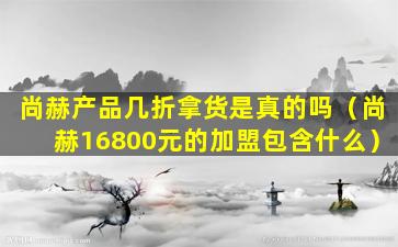 尚赫产品几折拿货是真的吗（尚赫16800元的加盟包含什么）