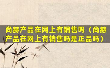 尚赫产品在网上有销售吗（尚赫产品在网上有销售吗是正品吗）