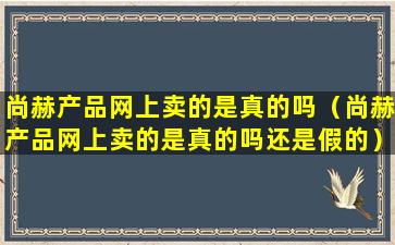 尚赫产品网上卖的是真的吗（尚赫产品网上卖的是真的吗还是假的）