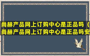 尚赫产品网上订购中心是正品吗（尚赫产品网上订购中心是正品吗安全吗）