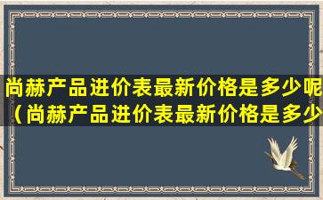 尚赫产品进价表最新价格是多少呢（尚赫产品进价表最新价格是多少呢图片）