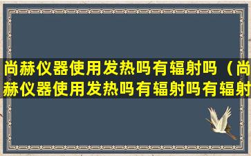 尚赫仪器使用发热吗有辐射吗（尚赫仪器使用发热吗有辐射吗有辐射吗）