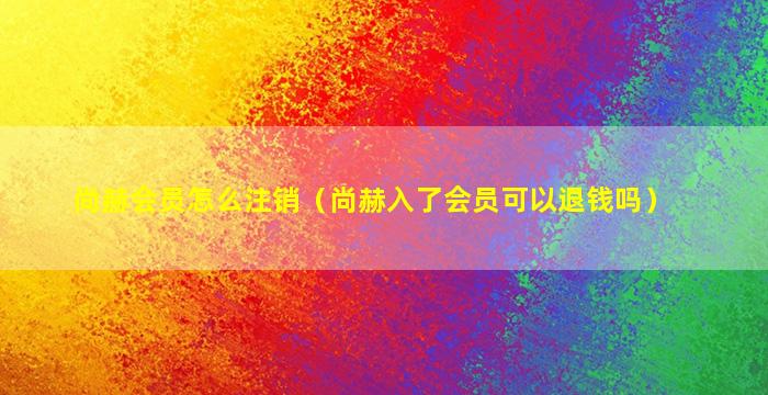 尚赫会员怎么注销（尚赫入了会员可以退钱吗）
