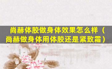 尚赫体胶做身体效果怎么样（尚赫做身体用体胶还是紧致霜）