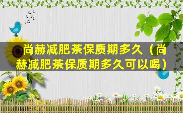 尚赫减肥茶保质期多久（尚赫减肥茶保质期多久可以喝）