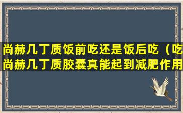 尚赫几丁质饭前吃还是饭后吃（吃尚赫几丁质胶囊真能起到减肥作用吗）