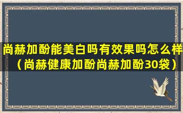 尚赫加酚能美白吗有效果吗怎么样（尚赫健康加酚尚赫加酚30袋）