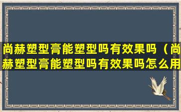 尚赫塑型膏能塑型吗有效果吗（尚赫塑型膏能塑型吗有效果吗怎么用）