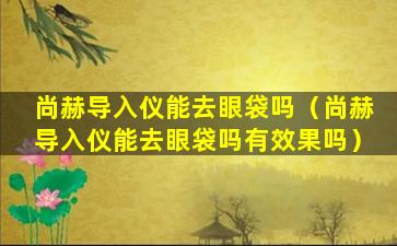 尚赫导入仪能去眼袋吗（尚赫导入仪能去眼袋吗有效果吗）
