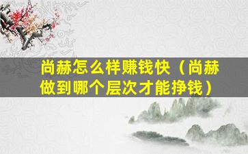尚赫怎么样赚钱快（尚赫做到哪个层次才能挣钱）