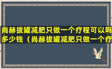尚赫拔罐减肥只做一个疗程可以吗多少钱（尚赫拔罐减肥只做一个疗程可以吗多少钱一次）