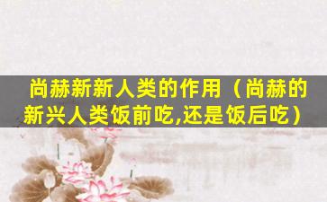 尚赫新新人类的作用（尚赫的新兴人类饭前吃,还是饭后吃）