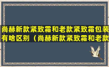 尚赫新款紧致霜和老款紧致霜包装有啥区别（尚赫新款紧致霜和老款紧致霜包装有啥区别吗）