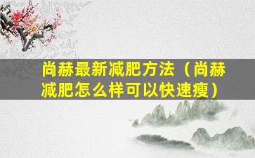 尚赫最新减肥方法（尚赫减肥怎么样可以快速瘦）
