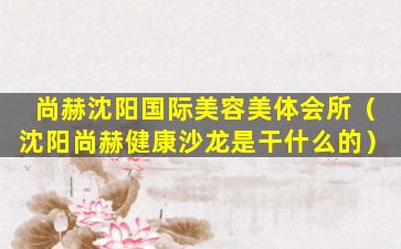 尚赫沈阳国际美容美体会所（沈阳尚赫健康沙龙是干什么的）