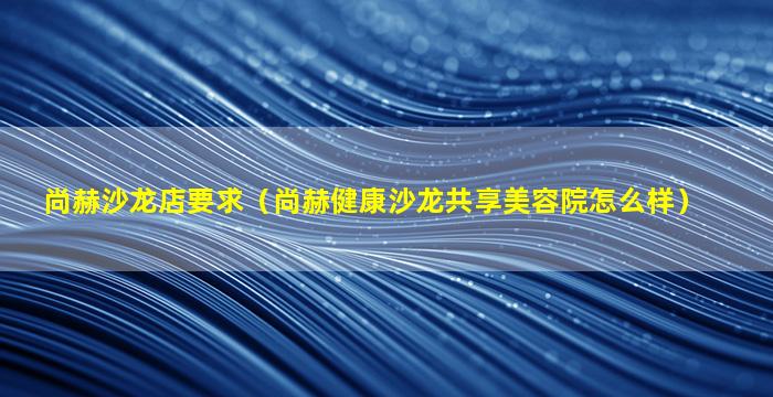 尚赫沙龙店要求（尚赫健康沙龙共享美容院怎么样）