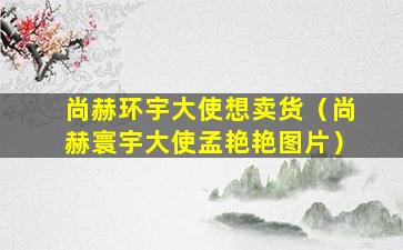 尚赫环宇大使想卖货（尚赫寰宇大使孟艳艳图片）