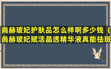 尚赫玻妃护肤品怎么样啊多少钱（尚赫玻妃赋活晶透精华液真能祛斑吗）