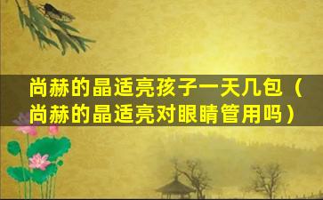 尚赫的晶适亮孩子一天几包（尚赫的晶适亮对眼睛管用吗）