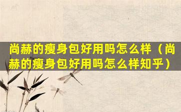 尚赫的瘦身包好用吗怎么样（尚赫的瘦身包好用吗怎么样知乎）