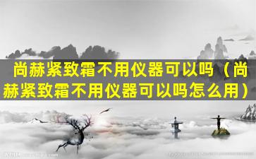 尚赫紧致霜不用仪器可以吗（尚赫紧致霜不用仪器可以吗怎么用）