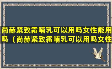 尚赫紧致霜哺乳可以用吗女性能用吗（尚赫紧致霜哺乳可以用吗女性能用吗有效果吗）