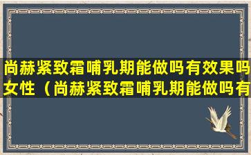 尚赫紧致霜哺乳期能做吗有效果吗女性（尚赫紧致霜哺乳期能做吗有效果吗女性可以用吗）