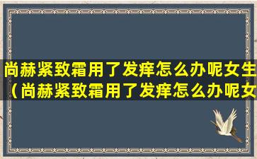 尚赫紧致霜用了发痒怎么办呢女生（尚赫紧致霜用了发痒怎么办呢女生可以用吗）