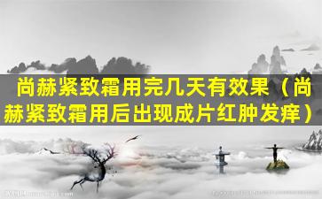 尚赫紧致霜用完几天有效果（尚赫紧致霜用后出现成片红肿发痒）