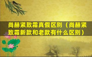 尚赫紧致霜真假区别（尚赫紧致霜新款和老款有什么区别）