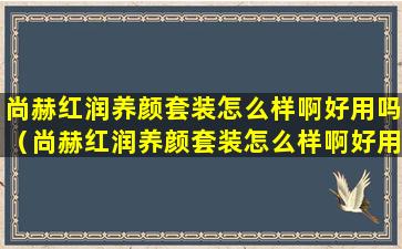 尚赫红润养颜套装怎么样啊好用吗（尚赫红润养颜套装怎么样啊好用吗女生）