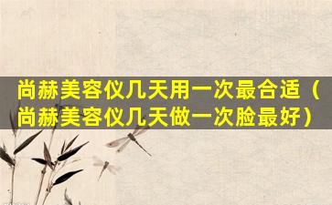 尚赫美容仪几天用一次最合适（尚赫美容仪几天做一次脸最好）