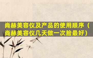 尚赫美容仪及产品的使用顺序（尚赫美容仪几天做一次脸最好）
