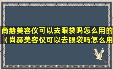 尚赫美容仪可以去眼袋吗怎么用的（尚赫美容仪可以去眼袋吗怎么用的图片）