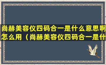 尚赫美容仪四码合一是什么意思啊怎么用（尚赫美容仪四码合一是什么意思啊怎么用视频）