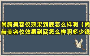 尚赫美容仪效果到底怎么样啊（尚赫美容仪效果到底怎么样啊多少钱）