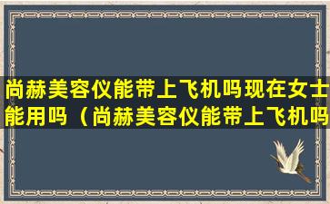 尚赫美容仪能带上飞机吗现在女士能用吗（尚赫美容仪能带上飞机吗现在女士能用吗知乎）