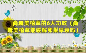 尚赫美植萃的6大功效（尚赫美植萃能缓解卵巢早衰吗）