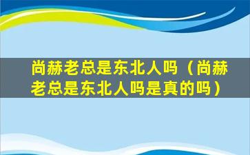 尚赫老总是东北人吗（尚赫老总是东北人吗是真的吗）