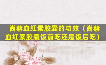 尚赫血红素胶囊的功效（尚赫血红素胶囊饭前吃还是饭后吃）