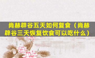 尚赫辟谷五天如何复食（尚赫辟谷三天恢复饮食可以吃什么）