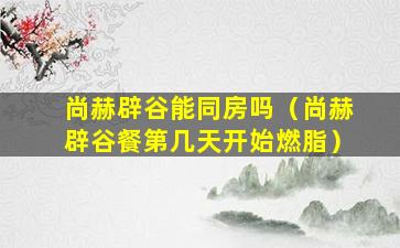 尚赫辟谷能同房吗（尚赫辟谷餐第几天开始燃脂）