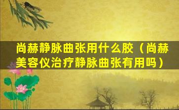 尚赫静脉曲张用什么胶（尚赫美容仪治疗静脉曲张有用吗）