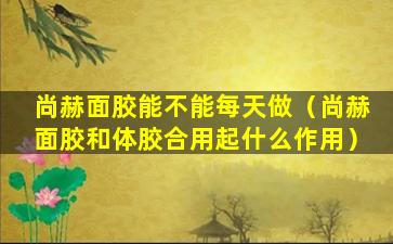 尚赫面胶能不能每天做（尚赫面胶和体胶合用起什么作用）